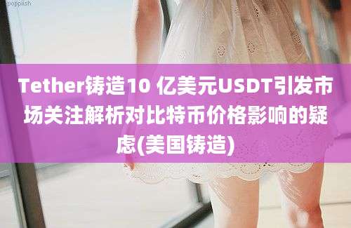 Tether铸造10 亿美元USDT引发市场关注解析对比特币价格影响的疑虑(美国铸造)