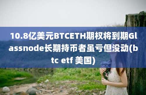 10.8亿美元BTCETH期权将到期Glassnode长期持币者虽亏但没动(btc etf 美国)