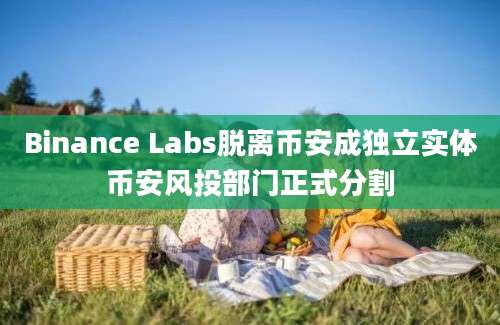 Binance Labs脱离币安成独立实体币安风投部门正式分割