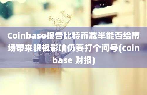 Coinbase报告比特币减半能否给市场带来积极影响仍要打个问号(coinbase 财报)