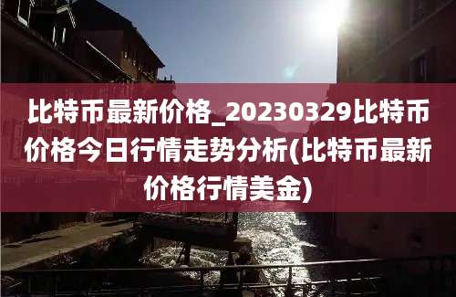 比特币最新价格_20230329比特币价格今日行情走势分析(比特币最新价格行情美金)