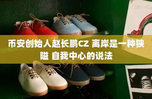 币安创始人赵长鹏CZ 离岸是一种狭隘 自我中心的说法