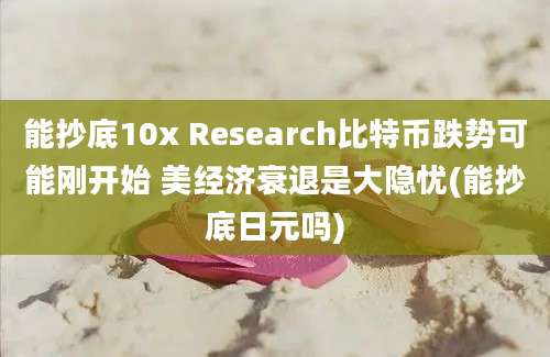 能抄底10x Research比特币跌势可能刚开始 美经济衰退是大隐忧(能抄底日元吗)