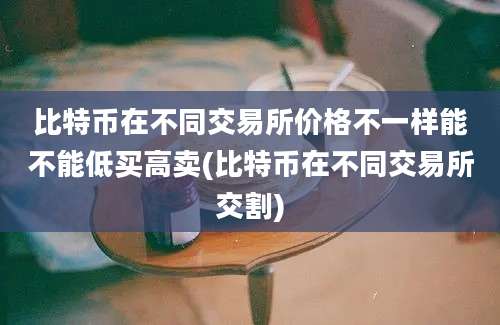 比特币在不同交易所价格不一样能不能低买高卖(比特币在不同交易所交割)