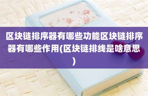 区块链排序器有哪些功能区块链排序器有哪些作用(区块链排线是啥意思)