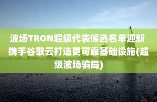 波场TRON超级代表候选名单迎新 携手谷歌云打造更可靠基础设施(超级波场骗局)