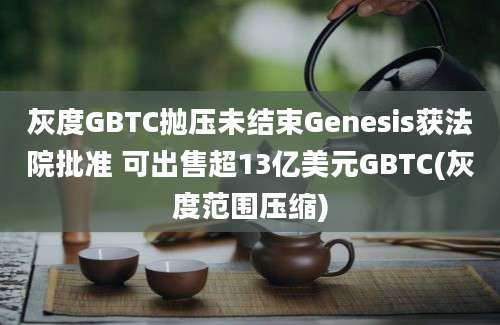 灰度GBTC抛压未结束Genesis获法院批准 可出售超13亿美元GBTC(灰度范围压缩)