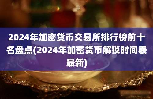 2024年加密货币交易所排行榜前十名盘点(2024年加密货币解锁时间表最新)