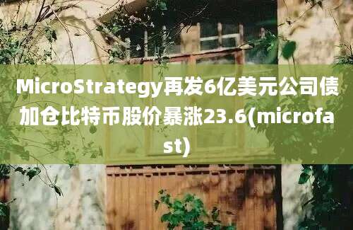 MicroStrategy再发6亿美元公司债加仓比特币股价暴涨23.6(microfast)