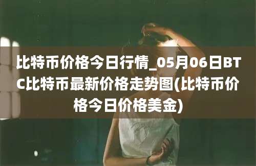 比特币价格今日行情_05月06日BTC比特币最新价格走势图(比特币价格今日价格美金)