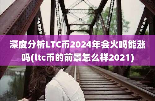 深度分析LTC币2024年会火吗能涨吗(ltc币的前景怎么样2021)