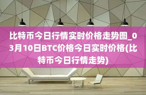 比特币今日行情实时价格走势图_03月10日BTC价格今日实时价格(比特币今日行情走势)