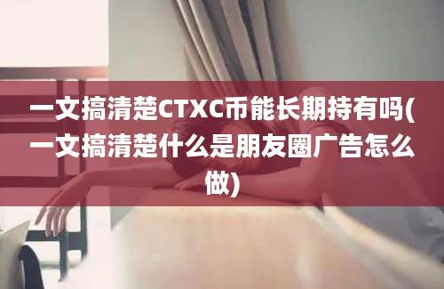 一文搞清楚CTXC币能长期持有吗(一文搞清楚什么是朋友圈广告怎么做)