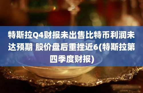 特斯拉Q4财报未出售比特币利润未达预期 股价盘后重挫近6(特斯拉第四季度财报)