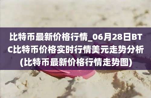 比特币最新价格行情_06月28日BTC比特币价格实时行情美元走势分析(比特币最新价格行情走势图)