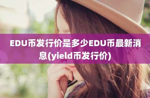 EDU币发行价是多少EDU币最新消息(yield币发行价)