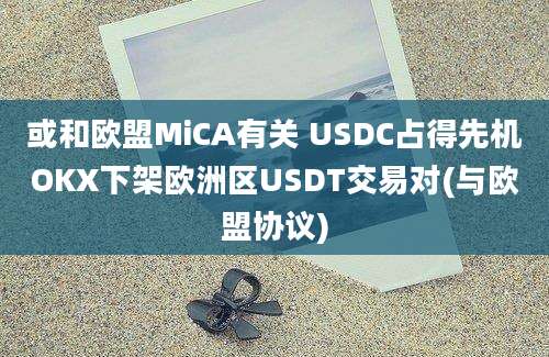 或和欧盟MiCA有关 USDC占得先机OKX下架欧洲区USDT交易对(与欧盟协议)