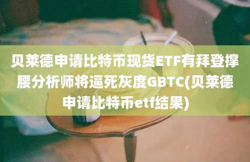 贝莱德申请比特币现货ETF有拜登撑腰分析师将逼死灰度GBTC(贝莱德申请比特币etf结果)