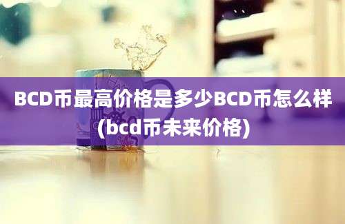 BCD币最高价格是多少BCD币怎么样(bcd币未来价格)