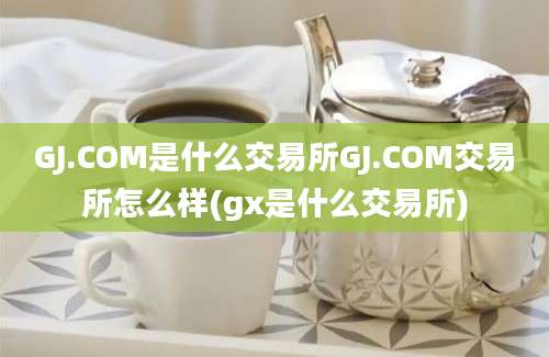 GJ.COM是什么交易所GJ.COM交易所怎么样(gx是什么交易所)