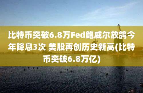 比特币突破6.8万Fed鲍威尔放鸽今年降息3次 美股再创历史新高(比特币突破6.8万亿)