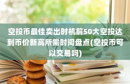 空投币最佳卖出时机前50大空投达到币价新高所需时间盘点(空投币可以交易吗)