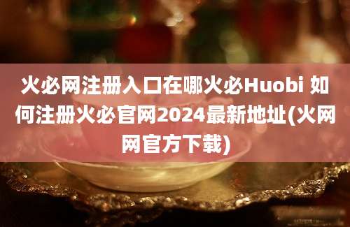 火必网注册入口在哪火必Huobi 如何注册火必官网2024最新地址(火网网官方下载)