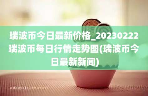 瑞波币今日最新价格_20230222瑞波币每日行情走势图(瑞波币今日最新新闻)