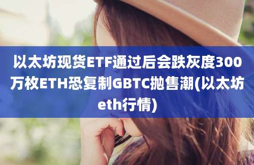 以太坊现货ETF通过后会跌灰度300万枚ETH恐复制GBTC抛售潮(以太坊eth行情)