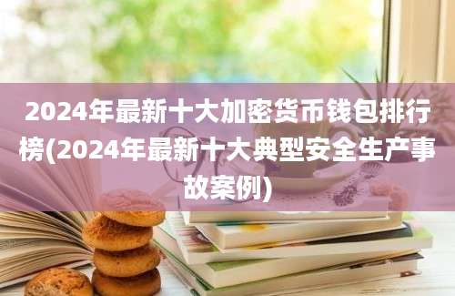 2024年最新十大加密货币钱包排行榜(2024年最新十大典型安全生产事故案例)