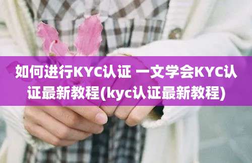 如何进行KYC认证 一文学会KYC认证最新教程(kyc认证最新教程)