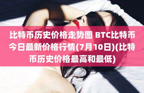 比特币历史价格走势图 BTC比特币今日最新价格行情(7月10日)(比特币历史价格最高和最低)