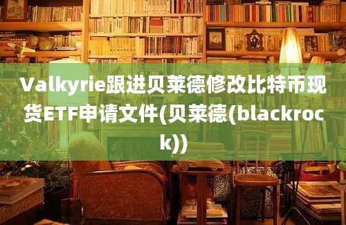 Valkyrie跟进贝莱德修改比特币现货ETF申请文件(贝莱德(blackrock))