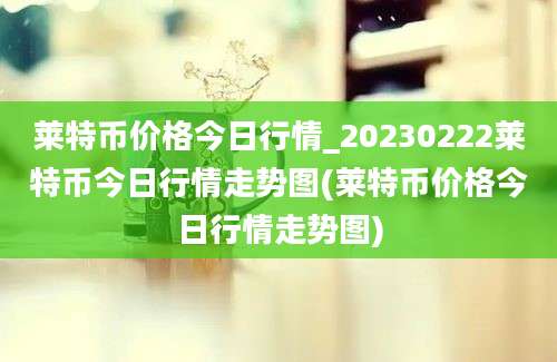 莱特币价格今日行情_20230222莱特币今日行情走势图(莱特币价格今日行情走势图)