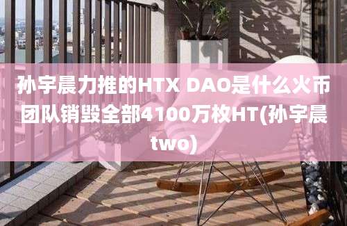 孙宇晨力推的HTX DAO是什么火币团队销毁全部4100万枚HT(孙宇晨two)