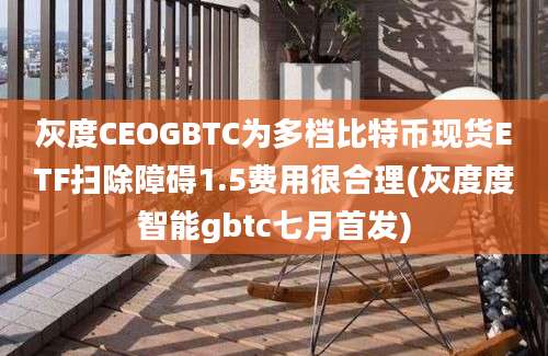 灰度CEOGBTC为多档比特币现货ETF扫除障碍1.5费用很合理(灰度度智能gbtc七月首发)