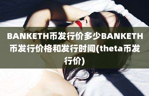 BANKETH币发行价多少BANKETH币发行价格和发行时间(theta币发行价)