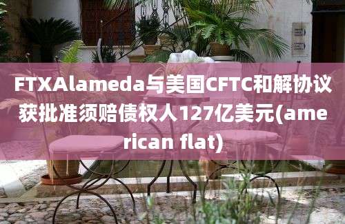 FTXAlameda与美国CFTC和解协议获批准须赔债权人127亿美元(american flat)