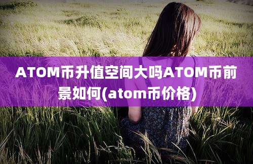 ATOM币升值空间大吗ATOM币前景如何(atom币价格)