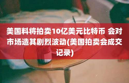 美国料将拍卖10亿美元比特币 会对市场造其剧烈波动(美国拍卖会成交记录)