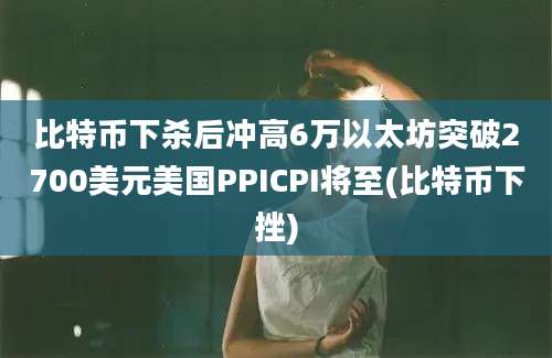 比特币下杀后冲高6万以太坊突破2700美元美国PPICPI将至(比特币下挫)