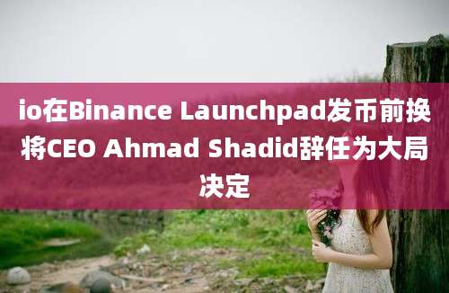 io在Binance Launchpad发币前换将CEO Ahmad Shadid辞任为大局决定