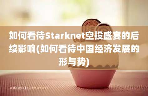 如何看待Starknet空投盛宴的后续影响(如何看待中国经济发展的形与势)