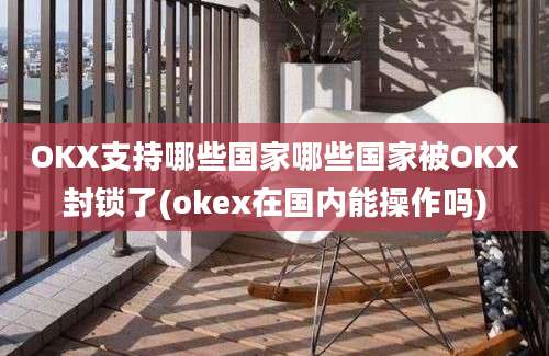 OKX支持哪些国家哪些国家被OKX封锁了(okex在国内能操作吗)