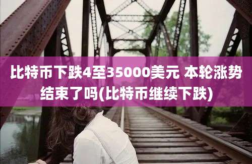 比特币下跌4至35000美元 本轮涨势结束了吗(比特币继续下跌)