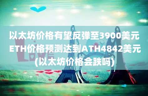 以太坊价格有望反弹至3900美元 ETH价格预测达到ATH4842美元(以太坊价格会跌吗)