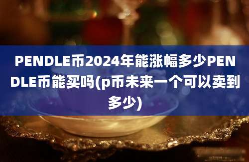 PENDLE币2024年能涨幅多少PENDLE币能买吗(p币未来一个可以卖到多少)