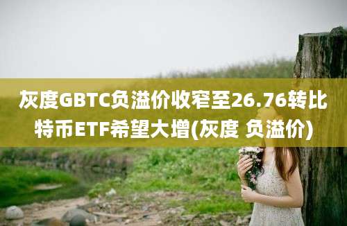 灰度GBTC负溢价收窄至26.76转比特币ETF希望大增(灰度 负溢价)