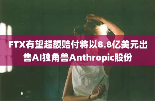 FTX有望超额赔付将以8.8亿美元出售AI独角兽Anthropic股份