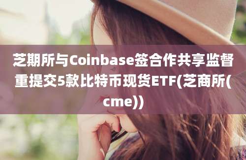 芝期所与Coinbase签合作共享监督重提交5款比特币现货ETF(芝商所(cme))